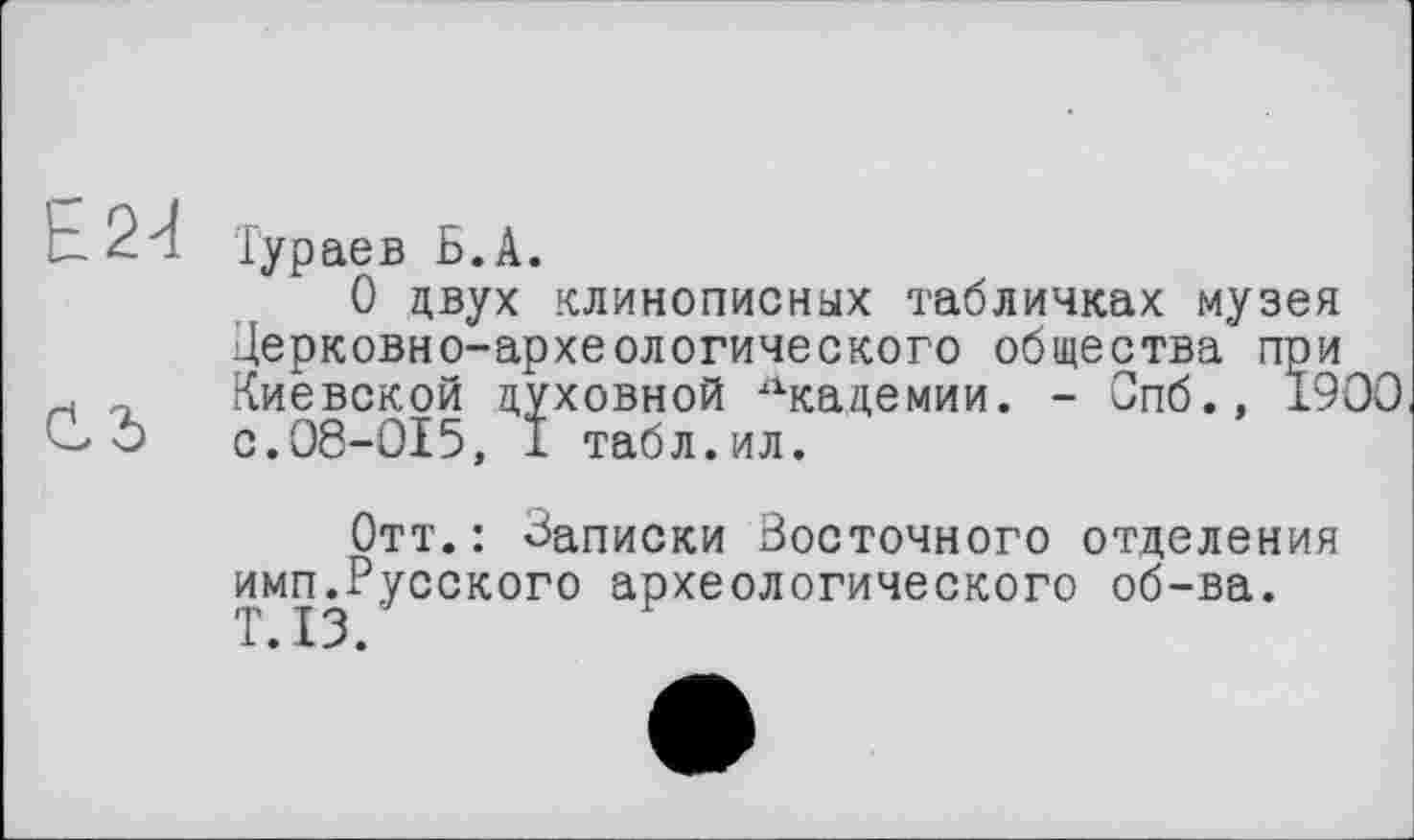 ﻿Ь 24
Cd
Тураев Б.А.
О двух клинописных табличках музея Церковно-археологического общества при Киевской духовной Лкадемии. - Спб.» 1900 с.08-015, 1 табл.ил.
Отт.: Записки Восточного отделения имгьРусского археологического об-ва.